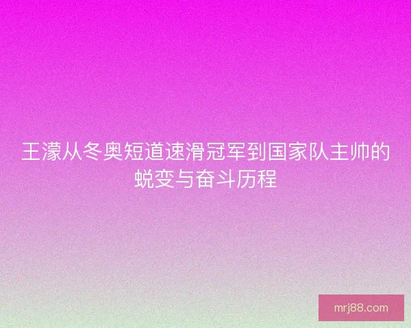 王濛从冬奥短道速滑冠军到国家队主帅的蜕变与奋斗历程
