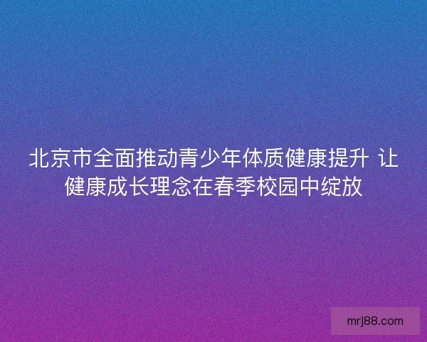 北京市全面推动青少年体质健康提升 让健康成长理念在春季校园中绽放