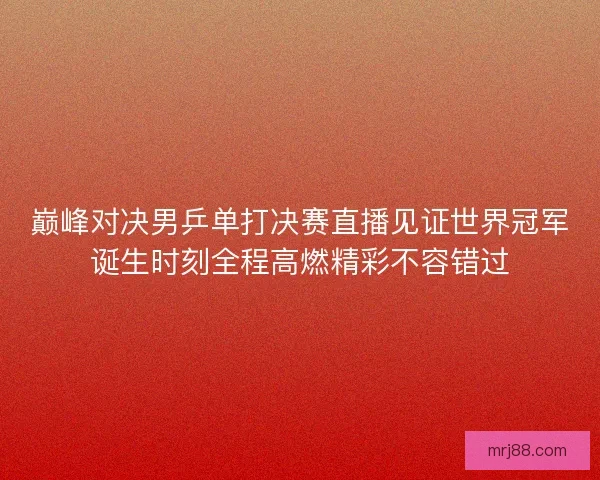 巅峰对决男乒单打决赛直播见证世界冠军诞生时刻全程高燃精彩不容错过